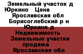 Земельный участок д.Юркино › Цена ­ 150 000 - Ярославская обл., Борисоглебский р-н, Юркино д. Недвижимость » Земельные участки продажа   . Ярославская обл.